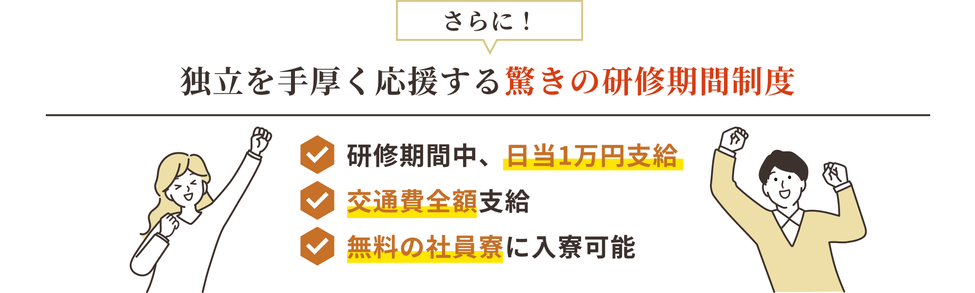 さらに! 独立を手厚く応援する驚きの研修期間制度 ・研修期間中、日当1万円支給 ・交通費全額支給 ・無料社員寮に入寮可